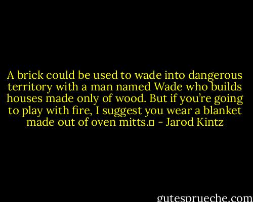 A brick could be used to wade into dangerous territory with a man named Wade who builds houses made only of wood. But if you’re going to play with fire, I suggest you wear a blanket made out of oven mitts.  - Jarod Kintz