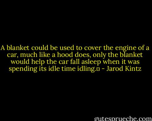 A blanket could be used to cover the engine of a car, much like a hood does, only the blanket would help the car fall asleep when it was spending its idle time idling.  - Jarod Kintz