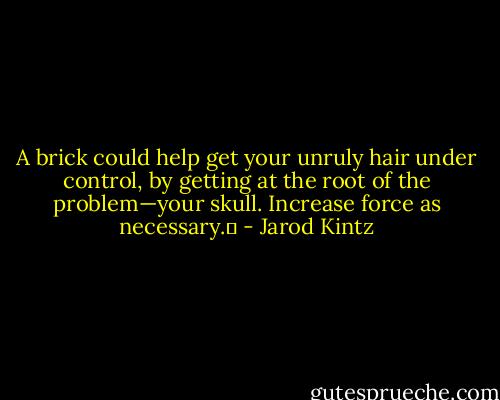 A brick could help get your unruly hair under control, by getting at the root of the problem—your skull. Increase force as necessary.  - Jarod Kintz