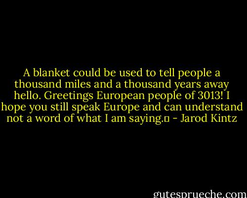 A blanket could be used to tell people a thousand miles and a thousand years away hello. Greetings European people of 3013! I hope you still speak Europe and can understand not a word of what I am saying.  - Jarod Kintz