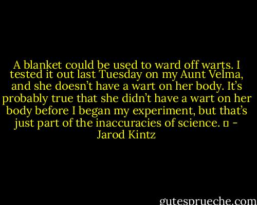A blanket could be used to ward off warts. I tested it out last Tuesday on my Aunt Velma, and she doesn’t have a wart on her body. It’s probably true that she didn’t have a wart on her body before I began my experiment, but that’s just part of the inaccuracies of science.   - Jarod Kintz