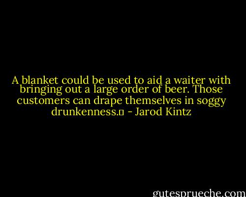 A blanket could be used to aid a waiter with bringing out a large order of beer. Those customers can drape themselves in soggy drunkenness.  - Jarod Kintz