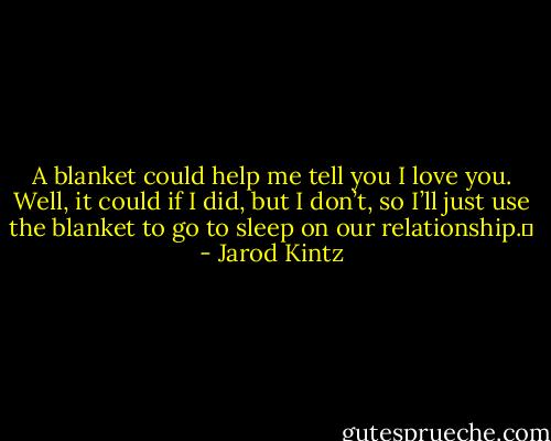 A blanket could help me tell you I love you. Well, it could if I did, but I don’t, so I’ll just use the blanket to go to sleep on our relationship.  - Jarod Kintz