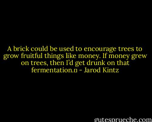 A brick could be used to encourage trees to grow fruitful things like money. If money grew on trees, then I’d get drunk on that fermentation.  - Jarod Kintz