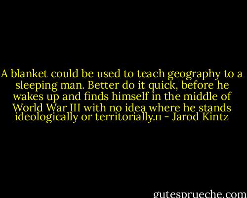 A blanket could be used to teach geography to a sleeping man. Better do it quick, before he wakes up and finds himself in the middle of World War III with no idea where he stands ideologically or territorially.  - Jarod Kintz