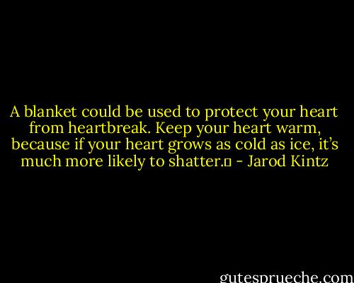 A blanket could be used to protect your heart from heartbreak. Keep your heart warm, because if your heart grows as cold as ice, it’s much more likely to shatter.  - Jarod Kintz