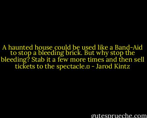 A haunted house could be used like a Band-Aid to stop a bleeding brick. But why stop the bleeding? Stab it a few more times and then sell tickets to the spectacle.  - Jarod Kintz