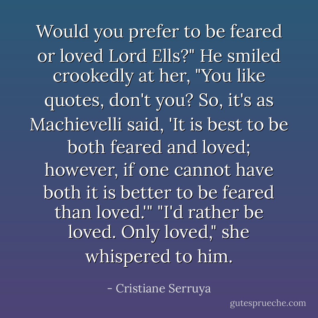 Would you prefer to be feared or loved Lord Ells?"<br />He smiled crookedly at her, "You like quotes, don't you? So, it's as Machievelli said, 'It is best to be both feared and loved; however, if one cannot have both it is better to be feared than loved.'"<br />"I'd rather be loved. Only loved," she whispered to him. - Cristiane Serruya
