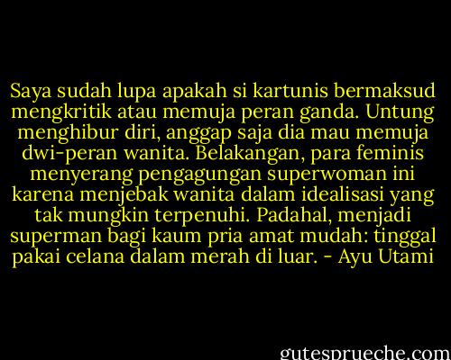 Saya sudah lupa apakah si kartunis bermaksud mengkritik atau memuja peran ganda. Untung menghibur diri, anggap saja dia mau memuja dwi-peran wanita. Belakangan, para feminis menyerang pengagungan superwoman ini karena menjebak wanita dalam idealisasi yang tak mungkin terpenuhi. Padahal, menjadi superman bagi kaum pria amat mudah: tinggal pakai celana dalam merah di luar. - Ayu Utami