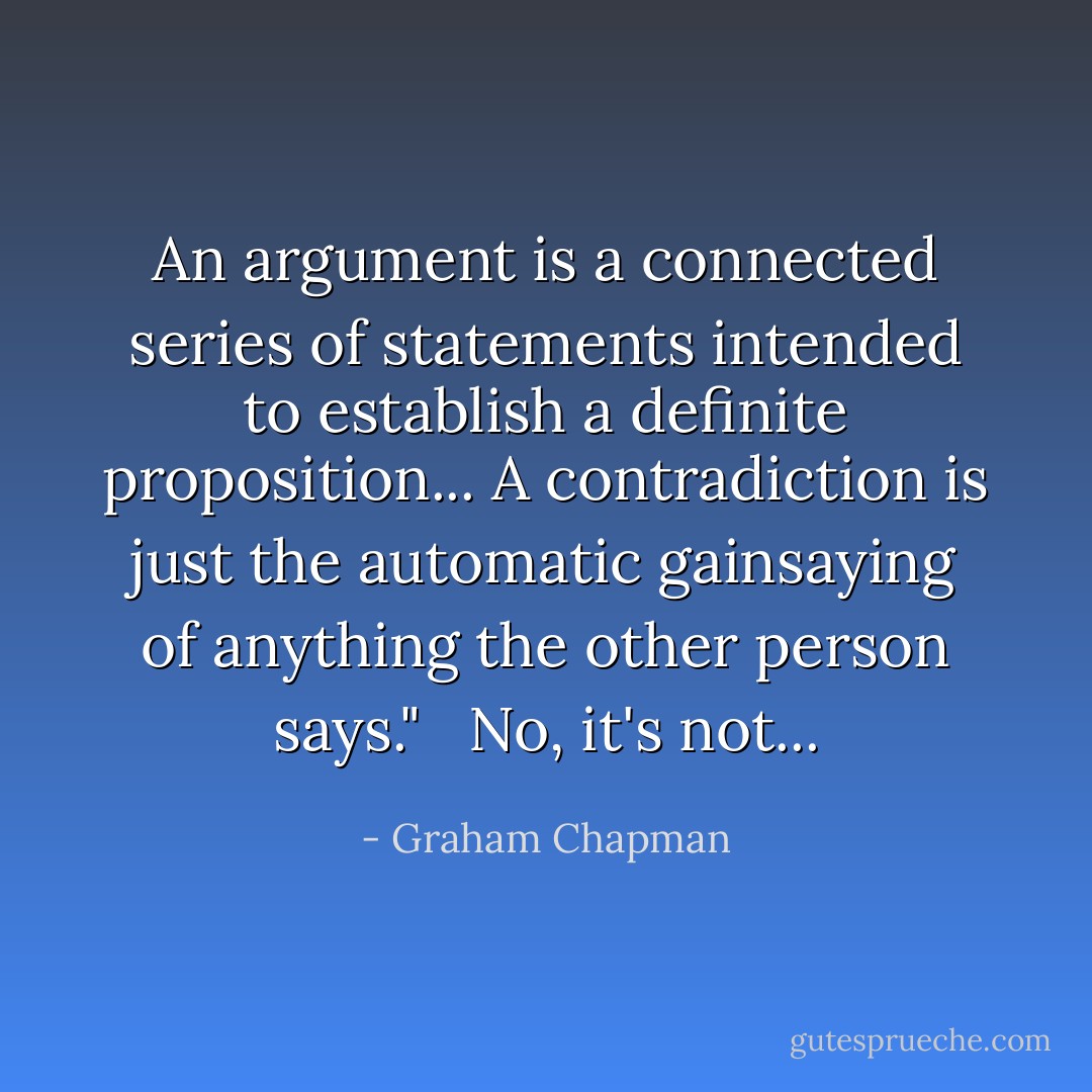 An argument is a connected series of statements intended to establish a definite proposition... A contradiction is just the automatic gainsaying of anything the other person says." <br /><br />No, it's not... - Graham Chapman