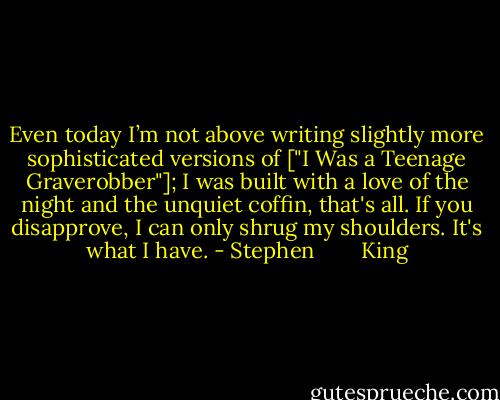 Even today I’m not above writing slightly more sophisticated versions of ["I Was a Teenage Graverobber"]; I was built with a love of the night and the unquiet coffin, that's all. If you disapprove, I can only shrug my shoulders. It's what I have. - Stephen        King