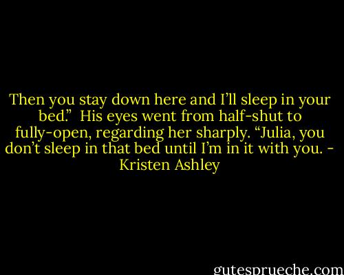 Then you stay down here and I’ll sleep in your bed.” <br />His eyes went from half-shut to fully-open, regarding her sharply. “Julia, you don’t sleep in that bed until I’m in it with you. - Kristen Ashley