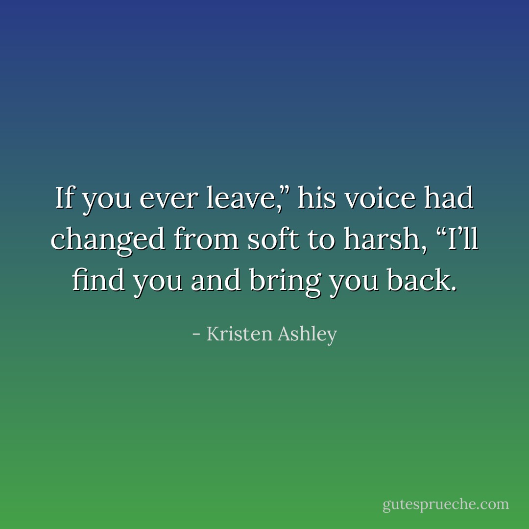 If you ever leave,” his voice had changed from soft to harsh, “I’ll find you and bring you back. - Kristen Ashley