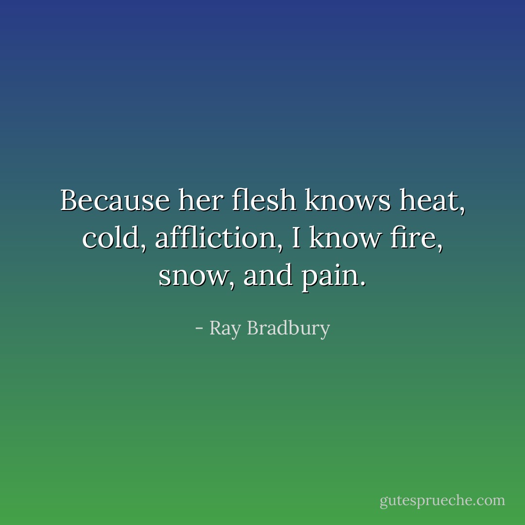 Because her flesh knows heat, cold, affliction, I know fire, snow, and pain. - Ray Bradbury