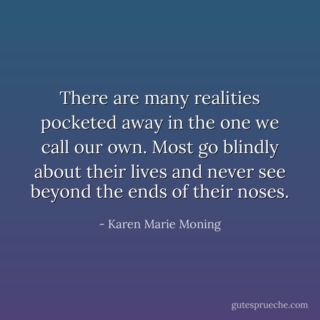 There are many realities pocketed away in the one we call our own. Most go blindly about their lives and never see beyond the ends of their noses. - Karen Marie Moning