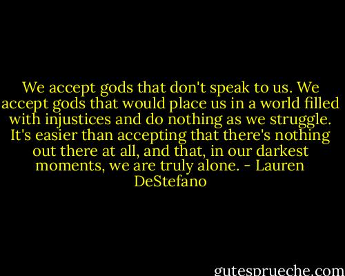 We accept gods that don't speak to us. We accept gods that would place us in a world filled with injustices and do nothing as we struggle. It's easier than accepting that there's nothing out there at all, and that, in our darkest moments, we are truly alone. - Lauren DeStefano