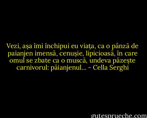 Vezi, așa îmi închipui eu viața, ca o pânză de paianjen imensă, cenușie, lipicioasă, în care omul se zbate ca o muscă, undeva păzește carnivorul: păianjenul... - Cella Serghi