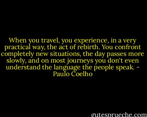 When you travel, you experience, in a very practical way, the act of rebirth. You confront completely new situations, the day passes more slowly, and on most journeys you don't even understand the language the people speak. - Paulo Coelho