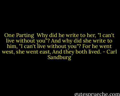 One Parting<br /><br />Why did he write to her,<br />"I can't live without you"?<br />And why did she write to him,<br />"I can't live without you"?<br />For he went west, she went east,<br />And they both lived. - Carl Sandburg
