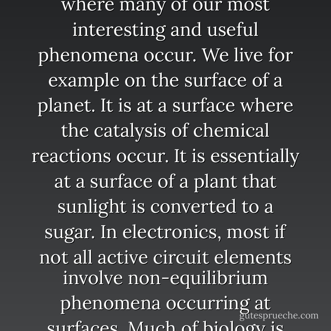 I would like to start by emphasizing the importance of surfaces. It is at a surface where many of our most interesting and useful phenomena occur. We live for example on the surface of a planet. It is at a surface where the catalysis of chemical reactions occur. It is essentially at a surface of a plant that sunlight is converted to a sugar. In electronics, most if not all active circuit elements involve non-equilibrium phenomena occurring at surfaces. Much of biology is concerned with reactions at a surface. - Walter Houser Brattain