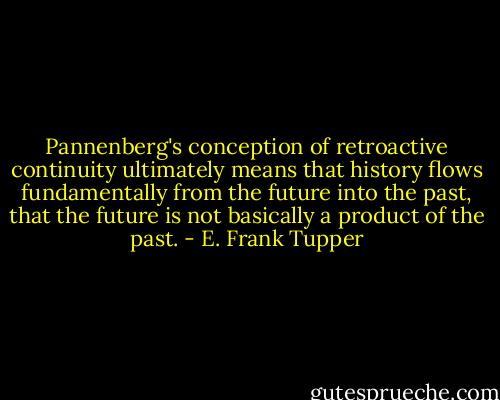 Pannenberg's conception of retroactive continuity ultimately means that history flows fundamentally from the future into the past, that the future is not basically a product of the past. - E. Frank Tupper