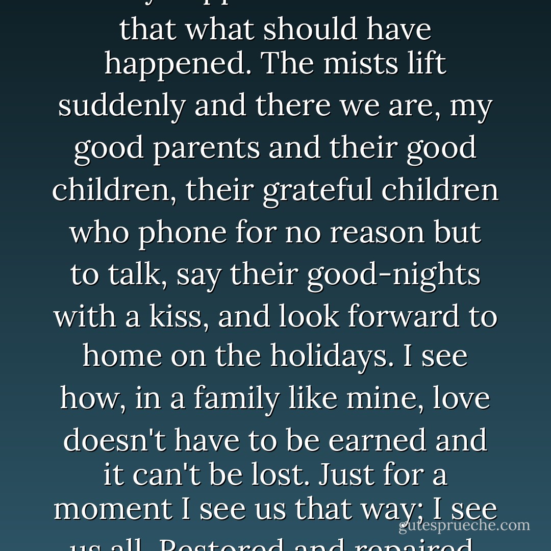 There are moments in history that seem like a mist, as if what really happens matters less that what should have happened. The mists lift suddenly and there we are, my good parents and their good children, their grateful children who phone for no reason but to talk, say their good-nights with a kiss, and look forward to home on the holidays. I see how, in a family like mine, love doesn't have to be earned and it can't be lost. Just for a moment I see us that way; I see us all. Restored and repaired. Reunited. Refulgent. - Karen Joy Fowler