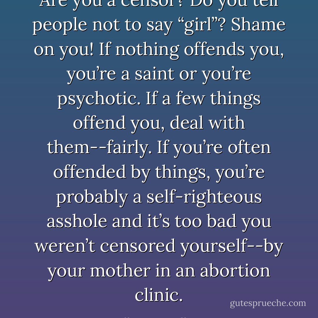 Are you a censor? Do you tell people not to say “girl”? Shame on you! If nothing offends you, you’re a saint or you’re psychotic. If a few things offend you, deal with them--fairly. If you’re often offended by things, you’re probably a self-righteous asshole and it’s too bad you weren’t censored yourself--by your mother in an abortion clinic. - William T. Vollmann