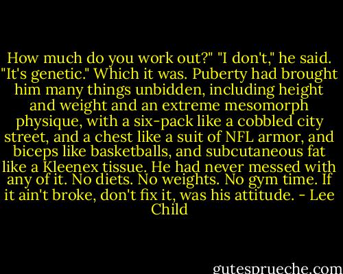 How much do you work out?"<br />"I don't," he said. "It's genetic." Which it was. Puberty had brought him many things unbidden, including height and weight and an extreme mesomorph physique, with a six-pack like a cobbled city street, and a chest like a suit of NFL armor, and biceps like basketballs, and subcutaneous fat like a Kleenex tissue. He had never messed with any of it. No diets. No weights. No gym time. If it ain't broke, don't fix it, was his attitude. - Lee Child