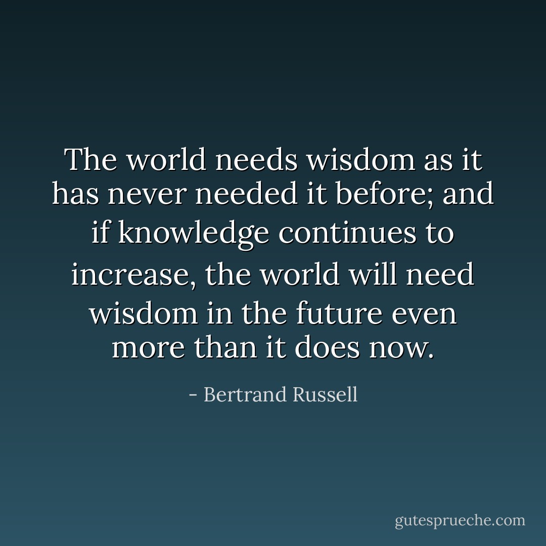 The world needs wisdom as it has never needed it before; and if knowledge continues to increase, the world will need wisdom in the future even more than it does now. - Bertrand Russell