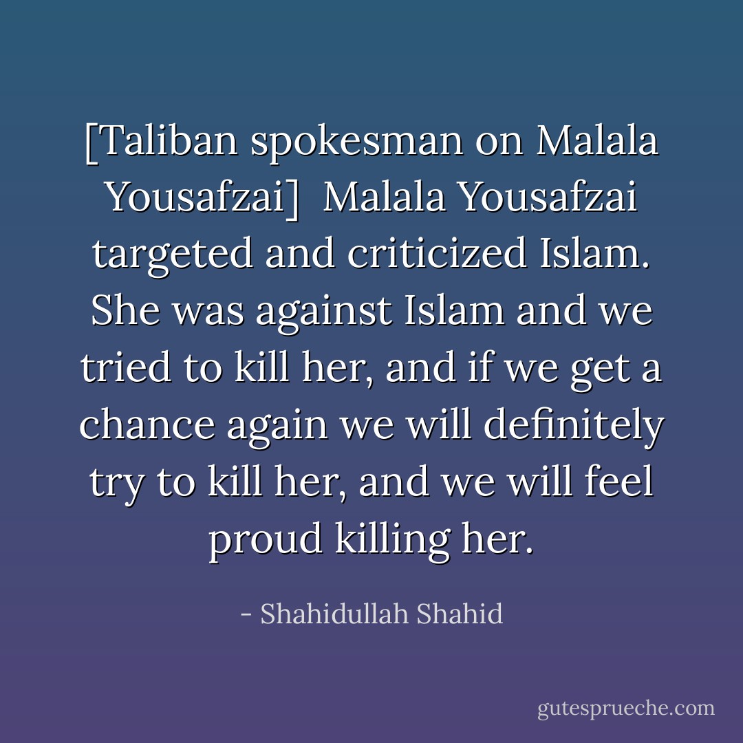 [Taliban spokesman on Malala Yousafzai]<br /><br />Malala Yousafzai targeted and criticized Islam. She was against Islam and we tried to kill her, and if we get a chance again we will definitely try to kill her, and we will feel proud killing her. - Shahidullah Shahid