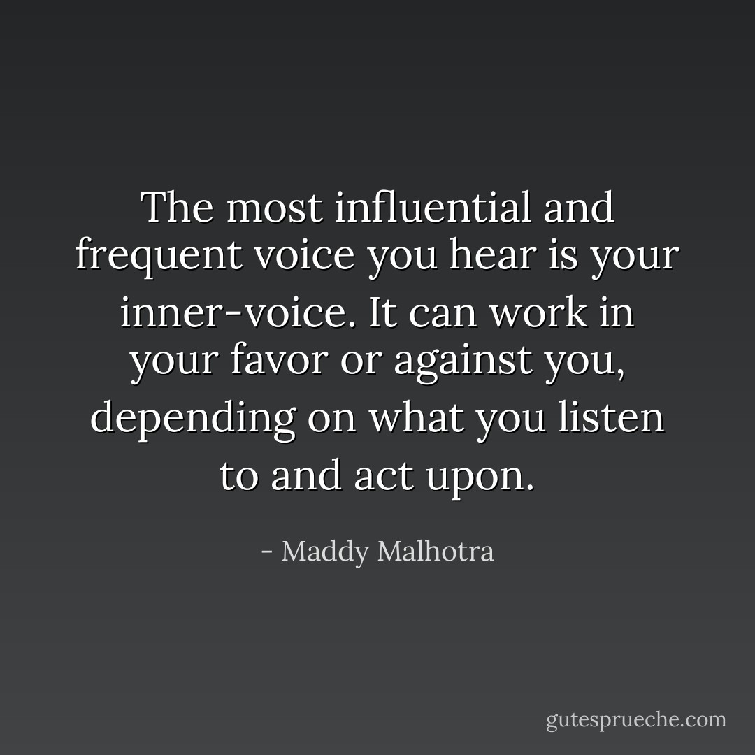 The most influential and frequent voice you hear is your inner-voice. It can work in your favor or against you, depending on what you listen to and act upon. - Maddy Malhotra