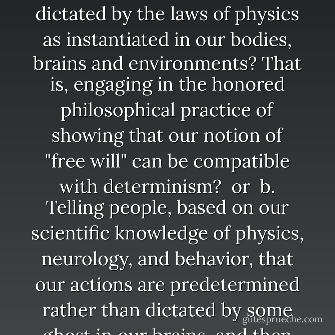 Which do you think is more valuable to humanity?<br /><br />a. Finding ways to tell humans that they have free will despite the incontrovertible fact that their actions are completely dictated by the laws of physics as instantiated in our bodies, brains and environments? That is, engaging in the honored philosophical practice of showing that our notion of "free will" can be compatible with determinism?<br /><br />or<br /><br />b. Telling people, based on our scientific knowledge of physics, neurology, and behavior, that our actions are predetermined rather than dictated by some ghost in our brains, and then sussing out the consequences of that conclusion and applying them to society?<br /><br /> <br /><br />Of course my answer is b). - Jerry A. Coyne