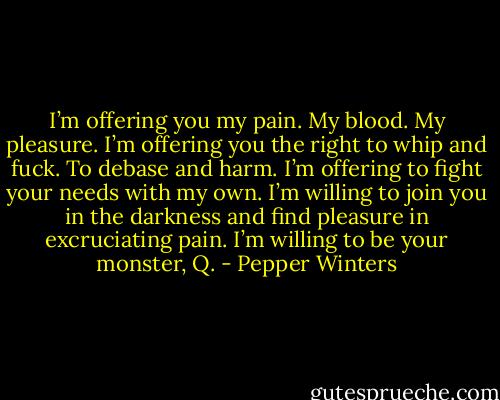 I’m offering you my pain. My blood. My pleasure. I’m offering you the right to whip and fuck. To debase and harm. I’m offering to fight your needs with my own. I’m willing to join you in the darkness and find pleasure in excruciating pain. I’m willing to be your monster, Q. - Pepper Winters