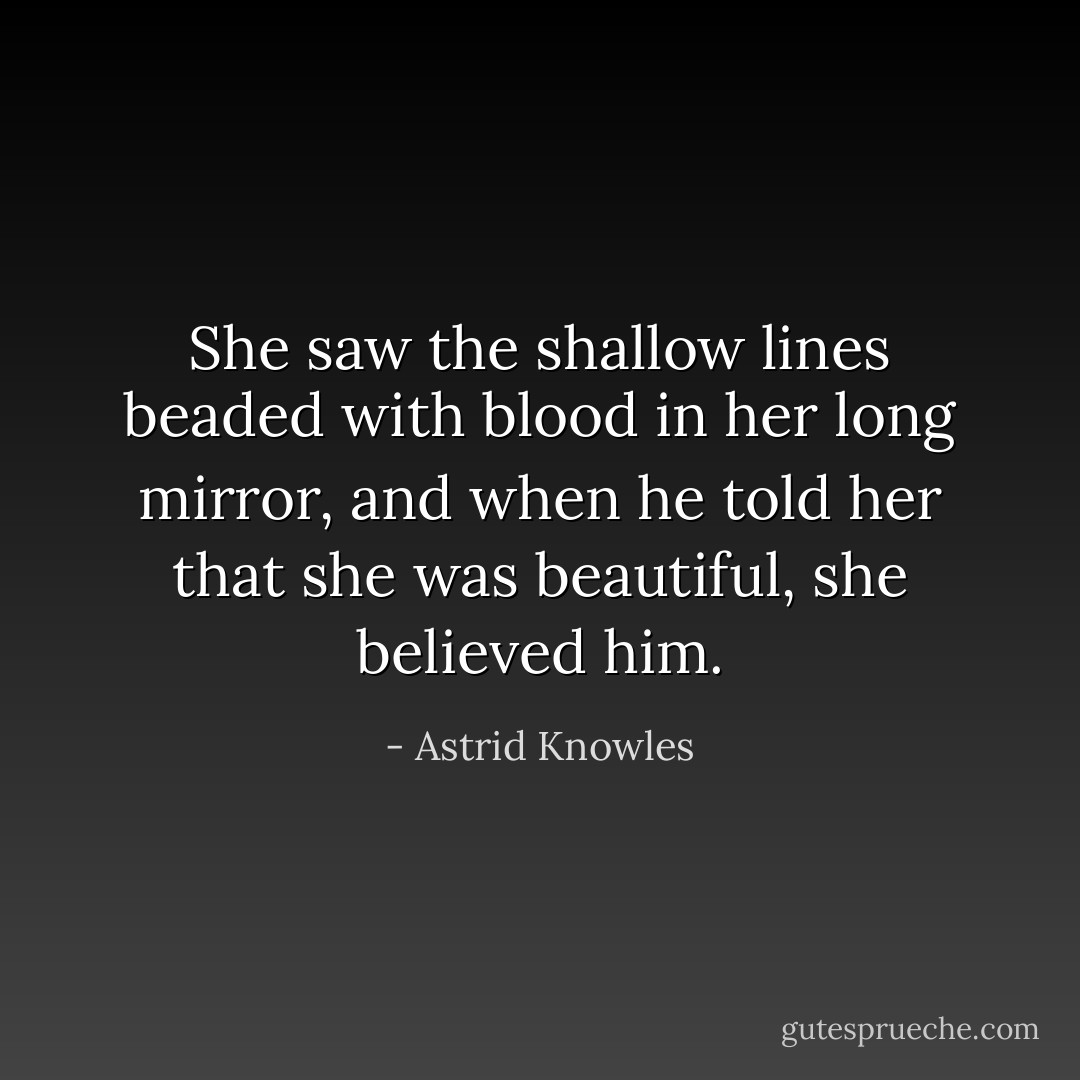 She saw the shallow lines beaded with blood in her long mirror, and when he told her that she was beautiful, she believed him. - Astrid Knowles