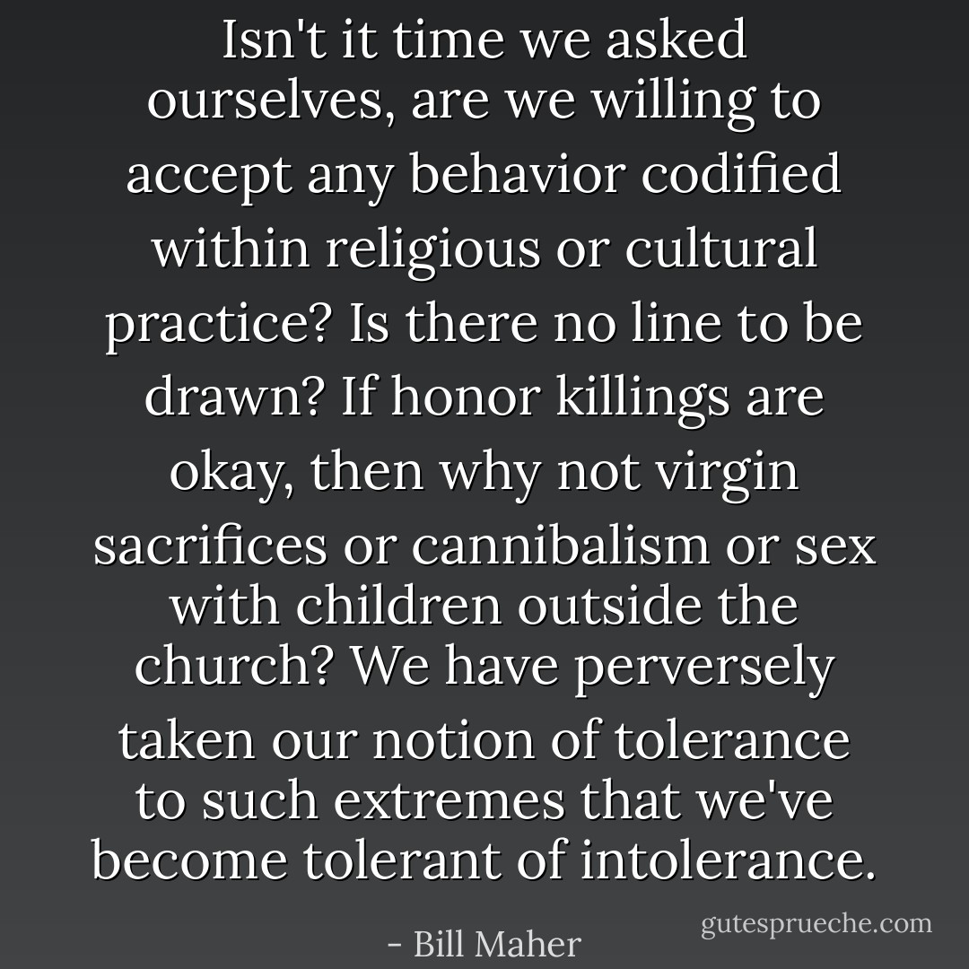 Isn't it time we asked ourselves, are we willing to accept any behavior codified within religious or cultural practice? Is there no line to be drawn? If honor killings are okay, then why not virgin sacrifices or cannibalism or sex with children outside the church? We have perversely taken our notion of tolerance to such extremes that we've become tolerant of intolerance. - Bill Maher