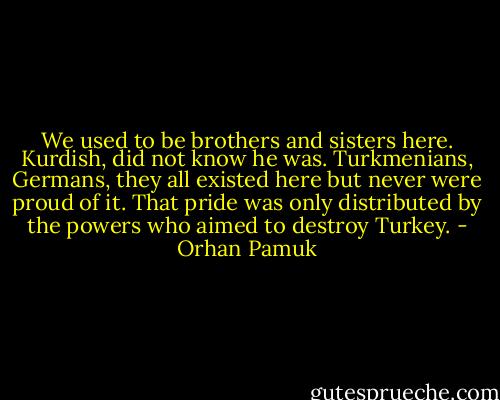 We used to be brothers and sisters here. Kurdish, did not know he was. Turkmenians, Germans, they all existed here but never were proud of it. That pride was only distributed by the powers who aimed to destroy Turkey. - Orhan Pamuk