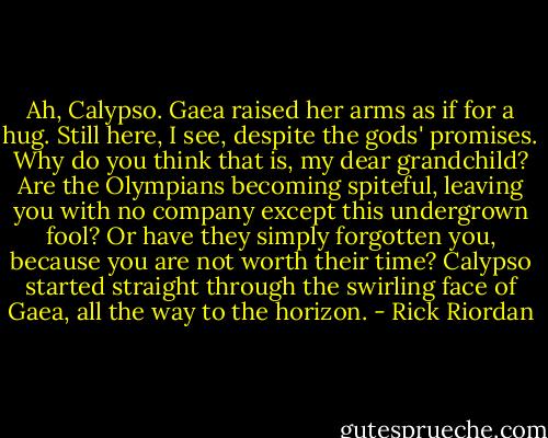 Ah, Calypso. Gaea raised her arms as if for a hug. Still here, I see, despite the gods' promises. Why do you think that is, my dear grandchild? Are the Olympians becoming spiteful, leaving you with no company except this undergrown fool? Or have they simply forgotten you, because you are not worth their time?<br />Calypso started straight through the swirling face of Gaea, all the way to the horizon. - Rick Riordan