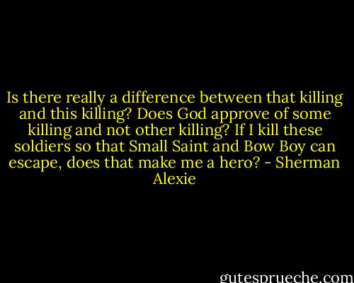 Is there really a difference between that killing and this killing? Does God approve of some killing and not other killing? If I kill these soldiers so that Small Saint and Bow Boy can escape, does that make me a hero? - Sherman Alexie