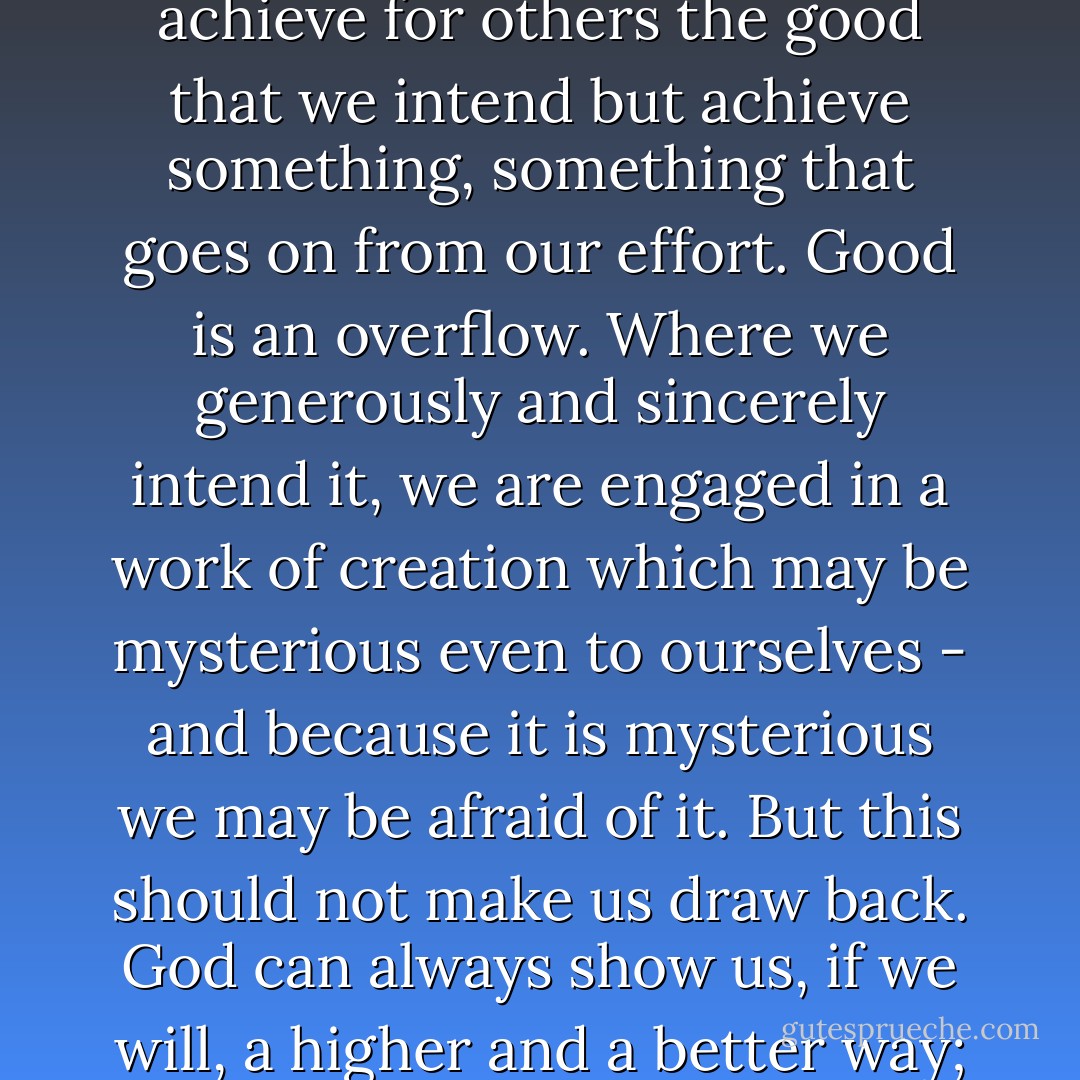 I know how much you grieve over those who are under your care: those you try to help and fail, those you cannot help. Have faith in God and remember that He will is His own way and in His own time complete what we so poorly attempt. Often we do not achieve for others the good that we intend but achieve something, something that goes on from our effort. Good is an overflow. Where we generously and sincerely intend it, we are engaged in a work of creation which may be mysterious even to ourselves - and because it is mysterious we may be afraid of it. But this should not make us draw back. God can always show us, if we will, a higher and a better way; and we can only learn to love by loving. Remember that all our failures are ultimately failures in love. Imperfect love must not be condemned and rejected but made perfect. The way is always forward, never back. - Iris Murdoch