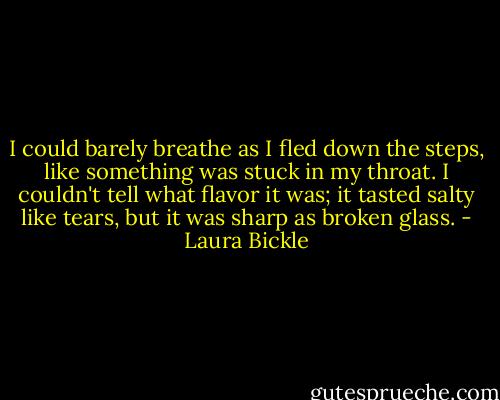 I could barely breathe as I fled down the steps, like something was stuck in my throat. I couldn't tell what flavor it was; it tasted salty like tears, but it was sharp as broken glass. - Laura Bickle
