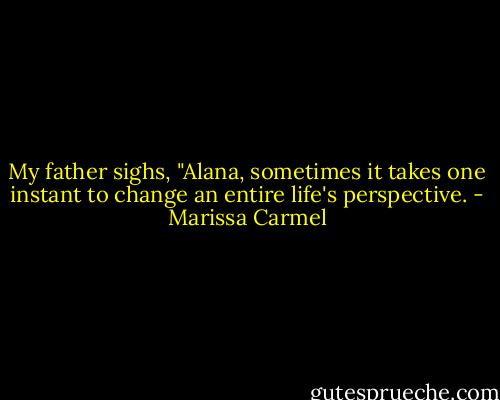 My father sighs, "Alana, sometimes it takes one instant to change an entire life's perspective. - Marissa Carmel