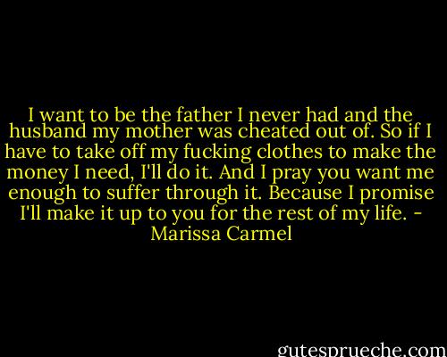 I want to be the father I never had and the husband my mother was cheated out of. So if I have to take off my fucking clothes to make the money I need, I'll do it. And I pray you want me enough to suffer through it. Because I promise I'll make it up to you for the rest of my life. - Marissa Carmel
