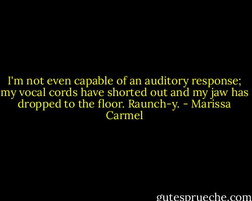 I'm not even capable of an auditory response; my vocal cords have shorted out and my jaw has dropped to the floor. Raunch-y. - Marissa Carmel