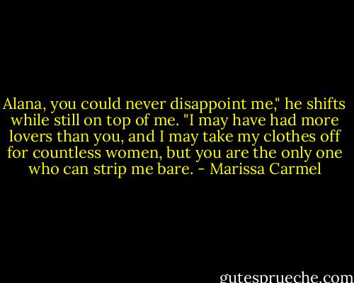 Alana, you could never disappoint me," he shifts while still on top of me. "I may have had more lovers than you, and I may take my clothes off for countless women, but you are the only one who can strip me bare. - Marissa Carmel