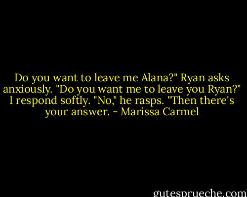 Do you want to leave me Alana?" Ryan asks anxiously. "Do you want me to leave you Ryan?" I respond softly. "No," he rasps. "Then there's your answer. - Marissa Carmel