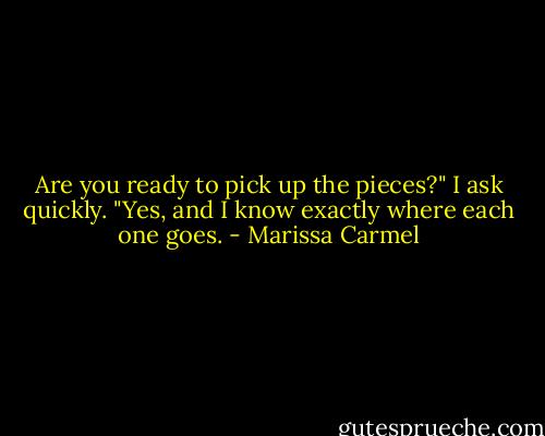 Are you ready to pick up the pieces?" I ask quickly. "Yes, and I know exactly where each one goes. - Marissa Carmel