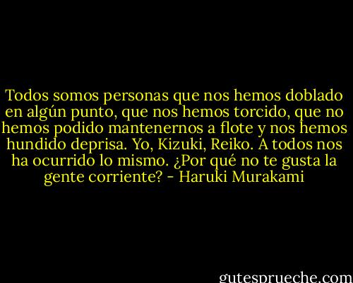 Todos somos personas que nos hemos doblado en algún punto, que nos hemos torcido, que no hemos podido mantenernos a flote y nos hemos hundido deprisa. Yo, Kizuki, Reiko. A todos nos ha ocurrido lo mismo. ¿Por qué no te gusta la gente corriente? - Haruki Murakami