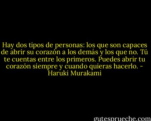 Hay dos tipos de personas: los que son capaces de abrir su corazón a los demás y los que no. Tú te cuentas entre los primeros. Puedes abrir tu corazón siempre y cuando quieras hacerlo. - Haruki Murakami