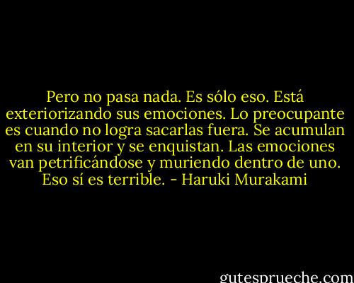 Pero no pasa nada. Es sólo eso. Está exteriorizando sus emociones. Lo preocupante es cuando no logra sacarlas fuera. Se acumulan en su interior y se enquistan. Las emociones van petrificándose y muriendo dentro de uno. Eso sí es terrible. - Haruki Murakami