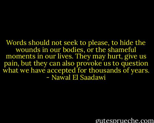 Words should not seek to please, to hide the wounds in our bodies, or the shameful moments in our lives. They may hurt, give us pain, but they can also provoke us to question what we have accepted for thousands of years. - Nawal El Saadawi